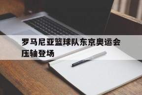 爱游戏app下载-罗马尼亚篮球队东京奥运会压轴登场的简单介绍